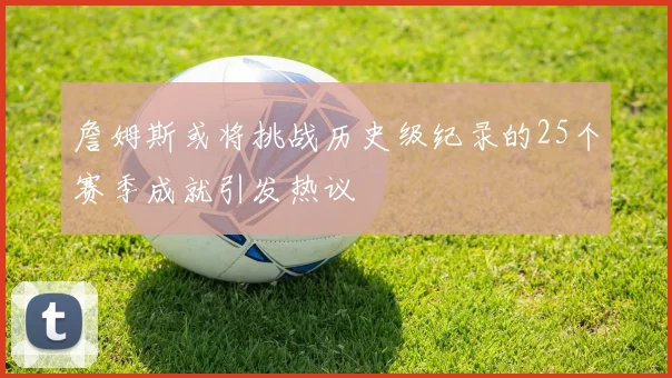 詹姆斯或将挑战历史级纪录的25个赛季成就引发热议