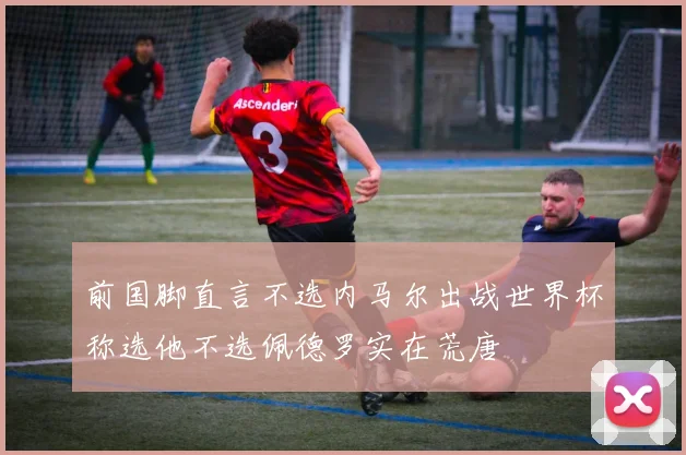 前国脚直言不选内马尔出战世界杯称选他不选佩德罗实在荒唐