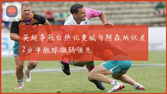 英超争冠白热化曼城与阿森纳仅差2分净胜球微弱领先