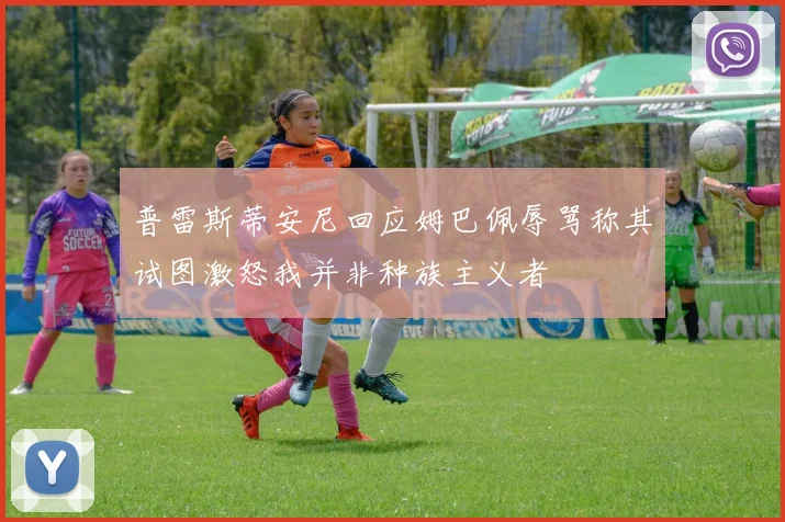 普雷斯蒂安尼回应姆巴佩辱骂称其试图激怒我并非种族主义者