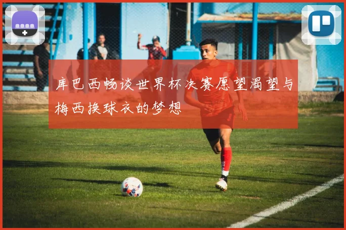 库巴西畅谈世界杯决赛愿望渴望与梅西换球衣的梦想