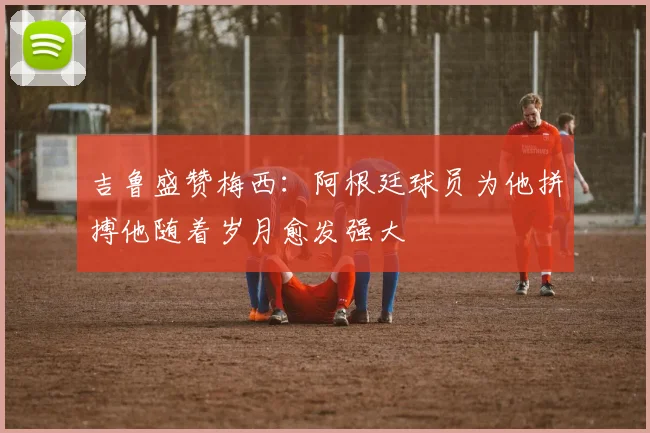 吉鲁盛赞梅西：阿根廷球员为他拼搏他随着岁月愈发强大