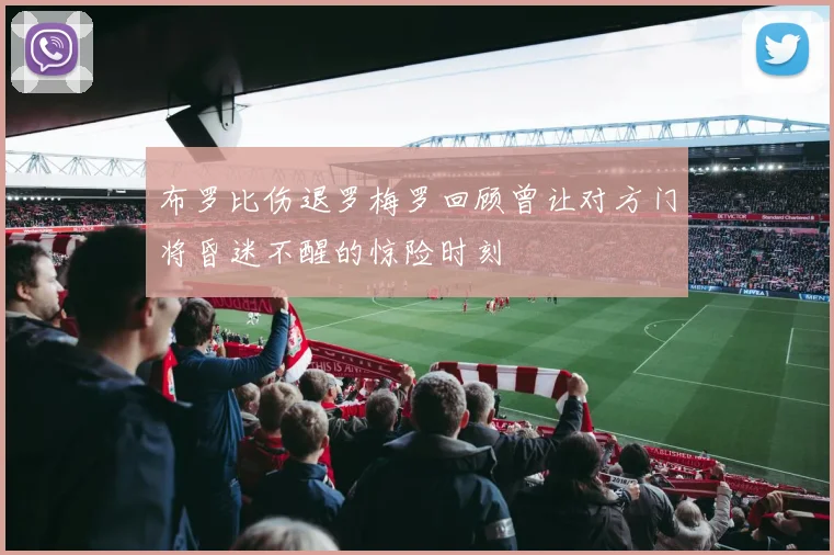 布罗比伤退罗梅罗回顾曾让对方门将昏迷不醒的惊险时刻
