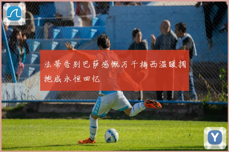 法蒂告别巴萨感慨万千梅西温暖拥抱成永恒回忆