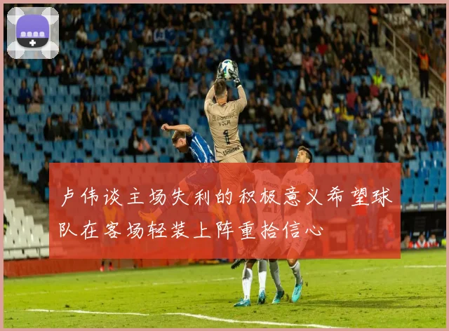 卢伟谈主场失利的积极意义希望球队在客场轻装上阵重拾信心