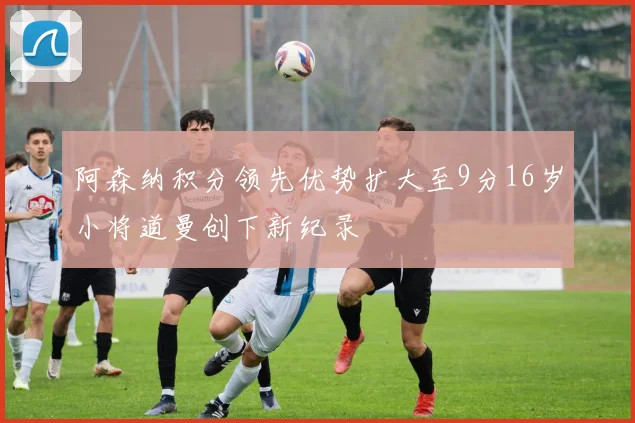 阿森纳积分领先优势扩大至9分16岁小将道曼创下新纪录